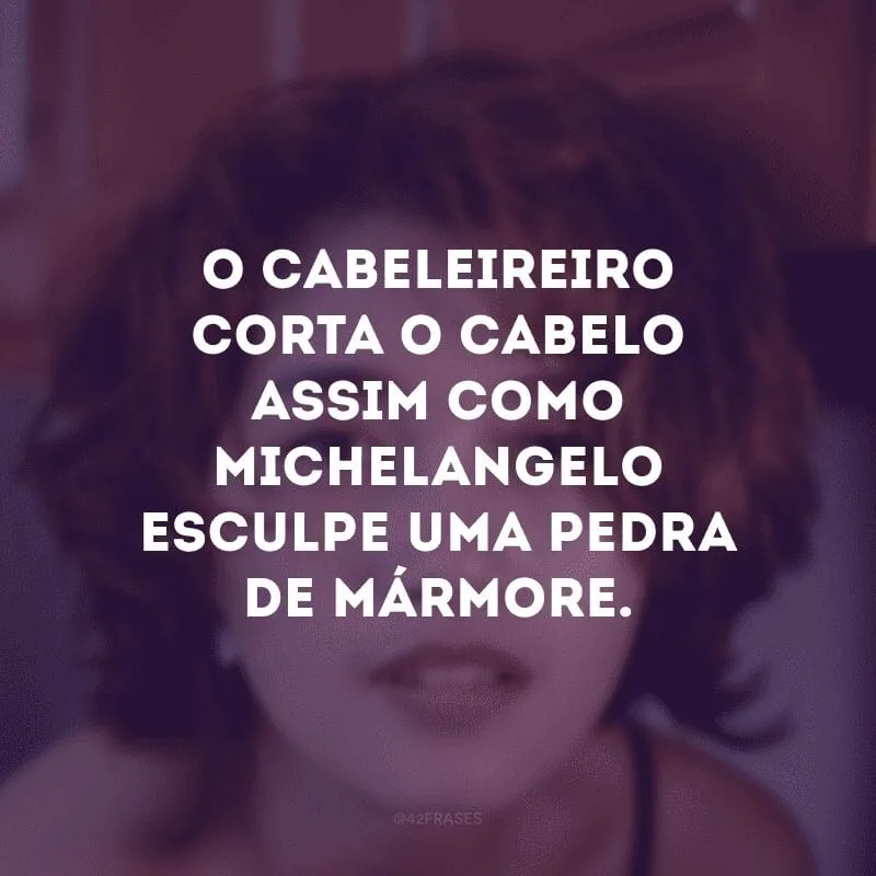 O cabeleireiro corta o cabelo assim como Michelangelo esculpe uma pedra de mármore.