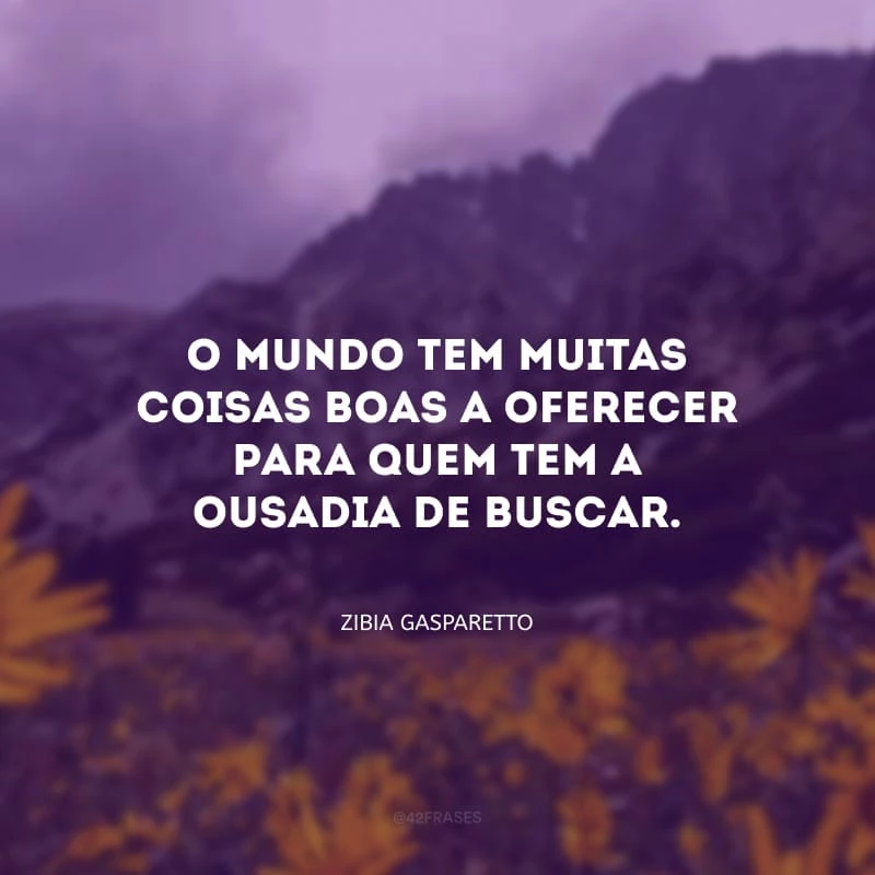 O mundo tem muitas coisas boas a oferecer para quem tem a ousadia de buscar. 