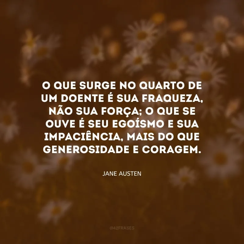O que surge no quarto de um doente é sua fraqueza, não sua força; o que se ouve é seu egoísmo e sua impaciência, mais do que generosidade e coragem.