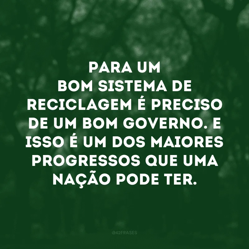 Para um bom sistema de reciclagem é preciso de um bom governo. E isso é um dos maiores progressos que uma nação pode ter. 
