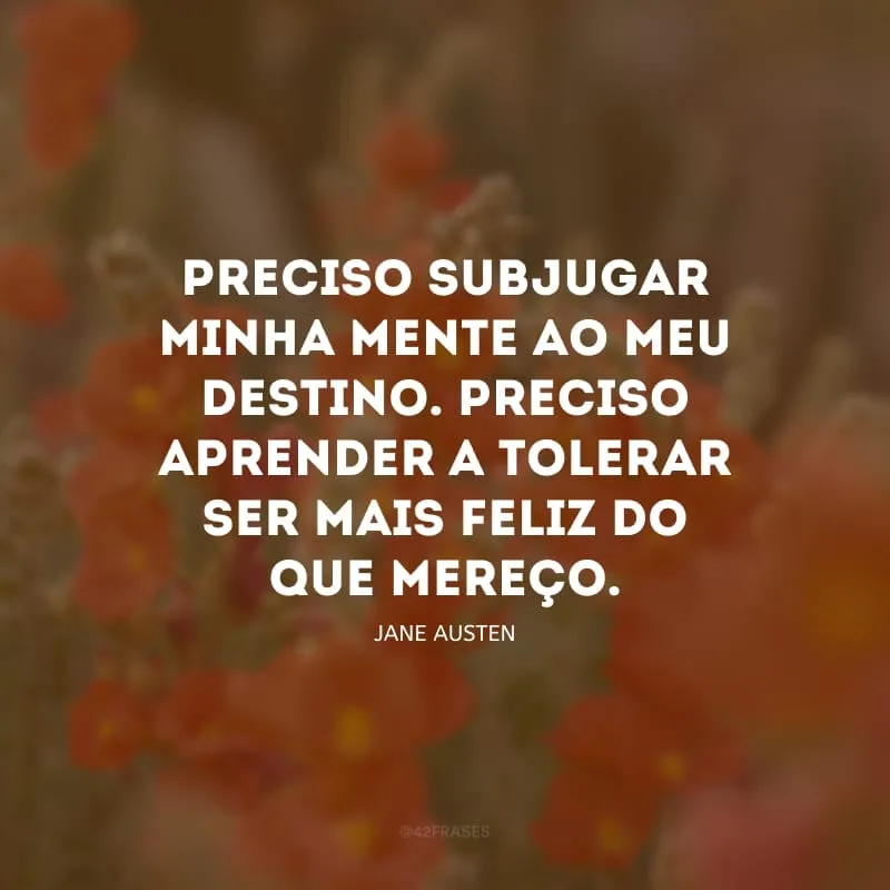 Preciso subjugar minha mente ao meu destino. Preciso aprender a tolerar ser mais feliz do que mereço.