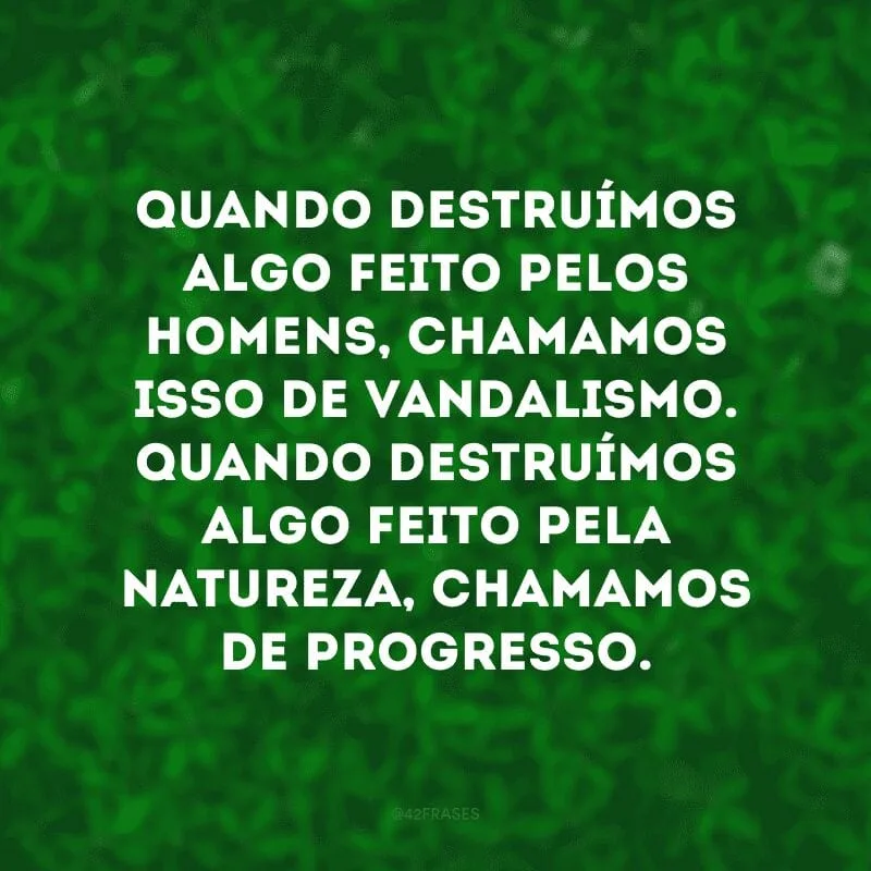 Quando destruímos algo feito pelos homens, chamamos isso de vandalismo. Quando destruímos algo feito pela natureza, chamamos de progresso. 