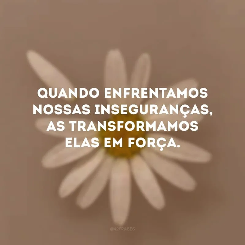 Quando enfrentamos nossas inseguranças, as transformamos elas em força.