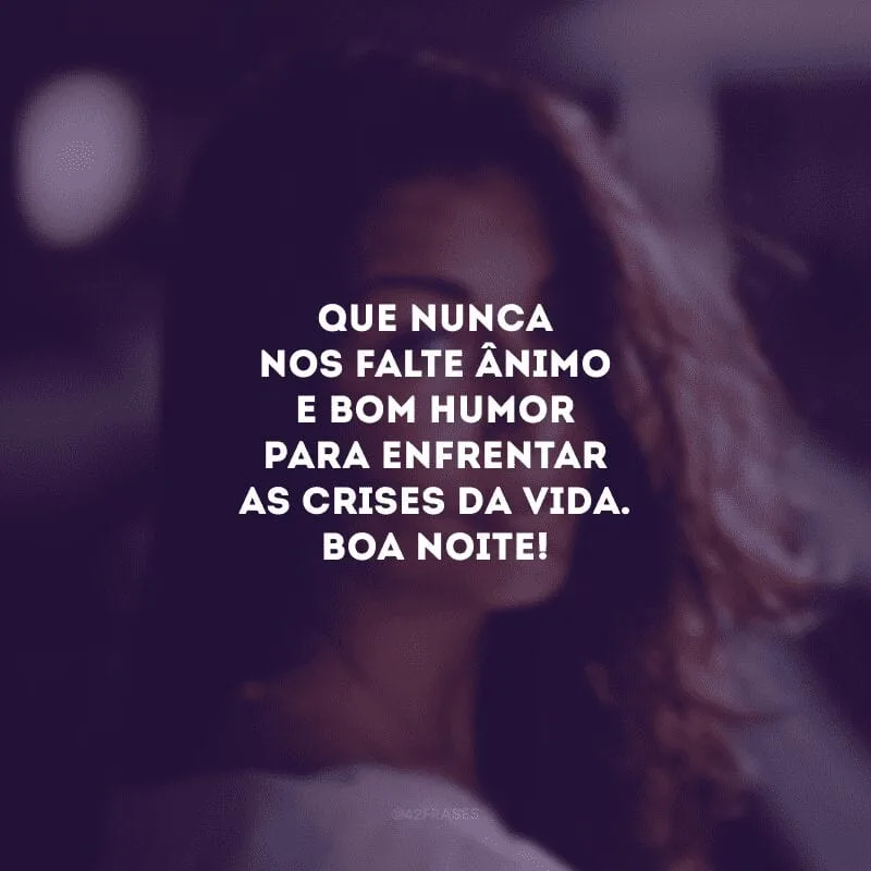 Que nunca nos falte ânimo e bom humor para enfrentar as crises da vida. Boa noite!