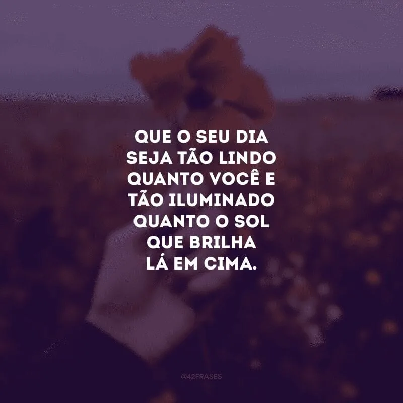 Que o seu dia seja tão lindo quanto você e tão iluminado quanto o sol que brilha lá em cima.