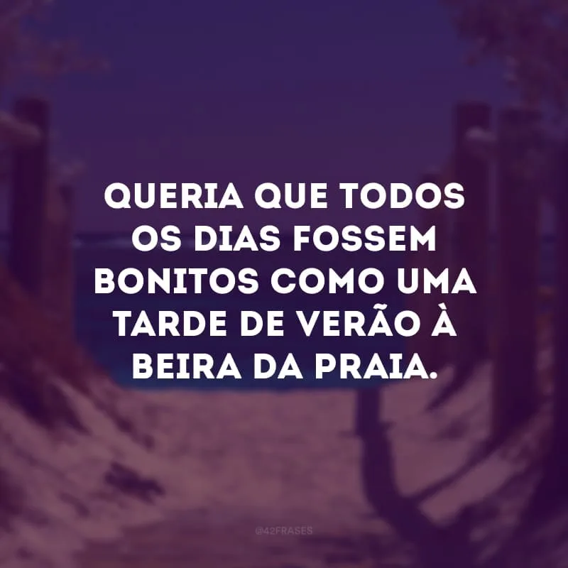 Queria que todos os dias fossem bonitos como uma tarde de verão à beira da praia. 