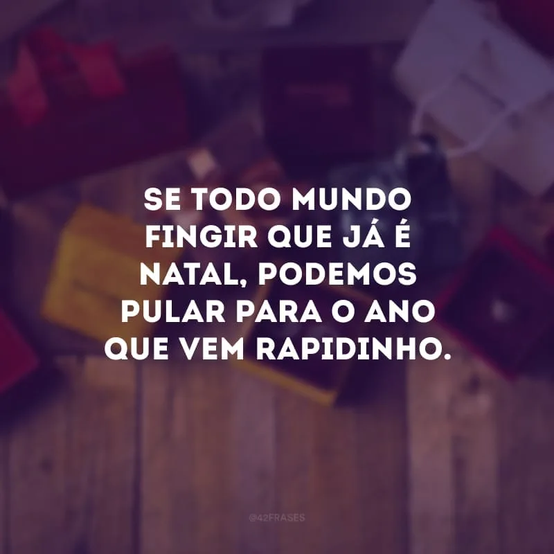 Se todo mundo fingir que já é Natal, podemos pular para o ano que vem rapidinho.