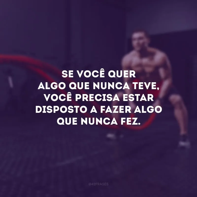 Se você quer algo que nunca teve, você precisa estar disposto a fazer algo que nunca fez.