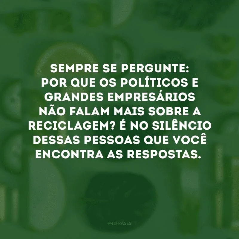 Sempre se pergunte: por que os políticos e grandes empresários não falam mais sobre a reciclagem? É no silêncio dessas pessoas que você encontra as respostas. 