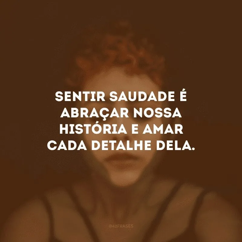 Sentir saudade é abraçar nossa história e amar cada detalhe dela.