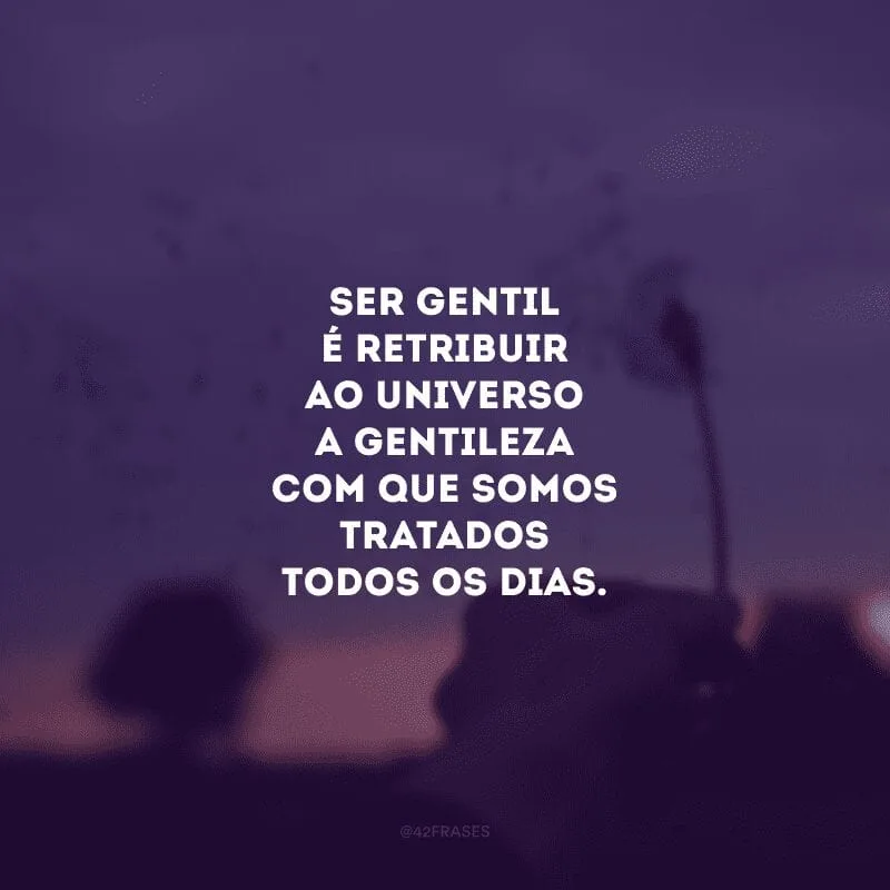 Ser gentil é retribuir ao universo a gentileza com que somos tratados todos os dias.