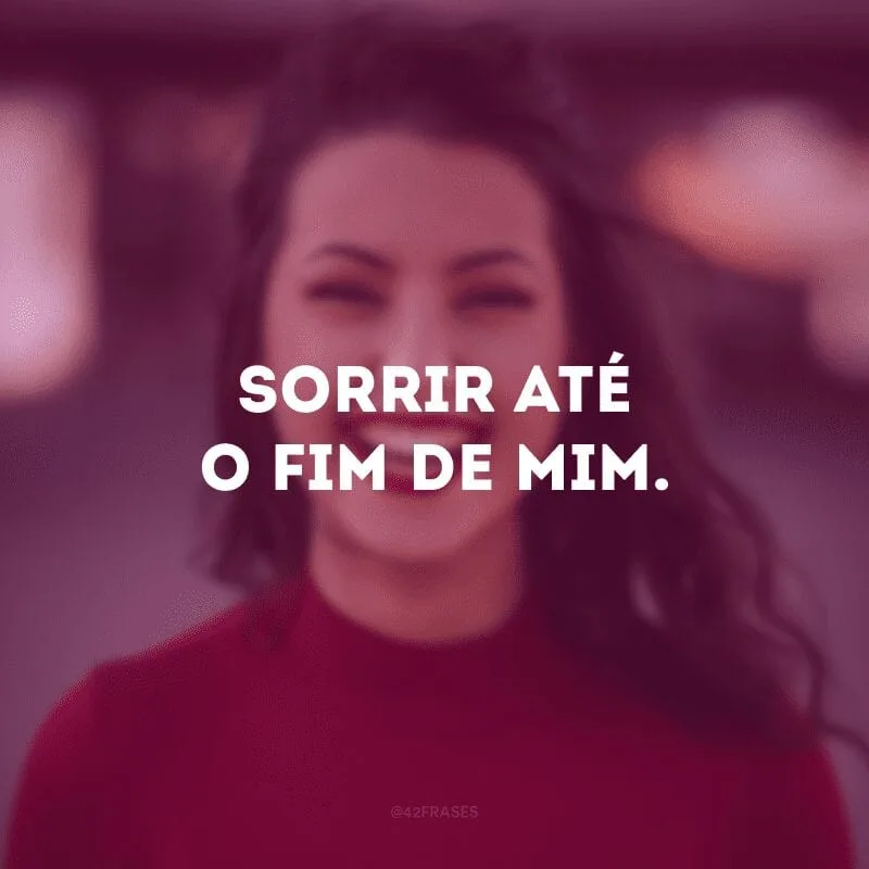 Sorrir até o fim de mim. 