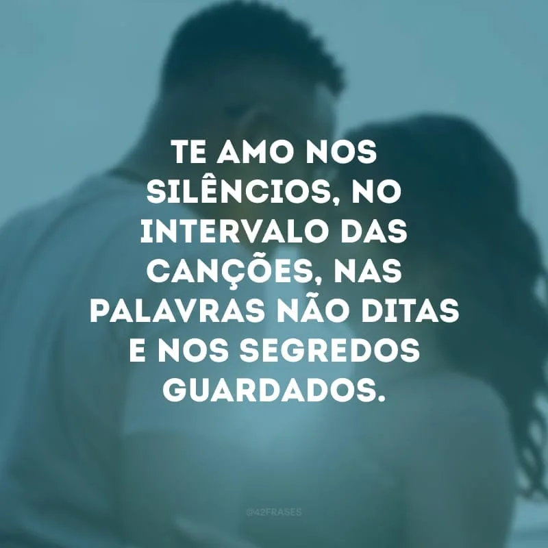 Te amo nos silêncios, no intervalo das canções, nas palavras não ditas e nos segredos guardados. 