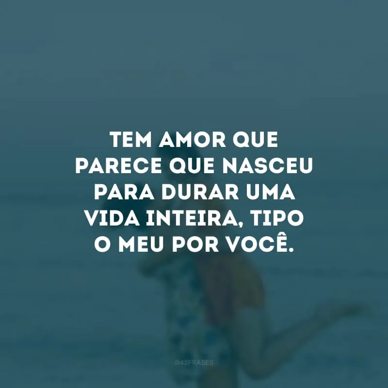 Tem amor que parece que nasceu para durar uma vida inteira, tipo o meu por você.
