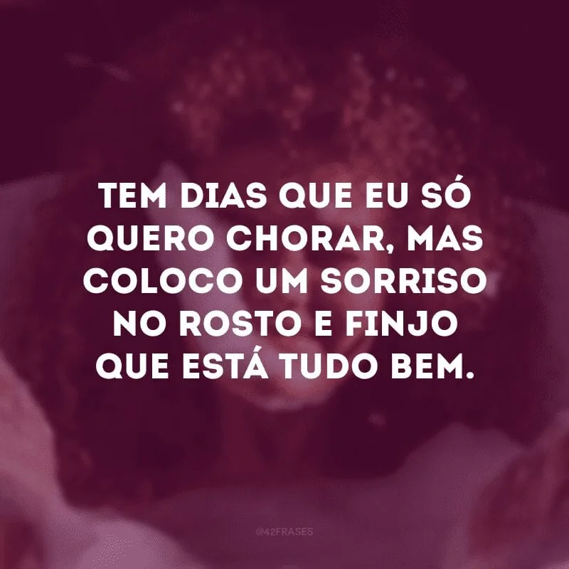 Tem dias que eu só quero chorar, mas coloco um sorriso no rosto e finjo que está tudo bem. 
