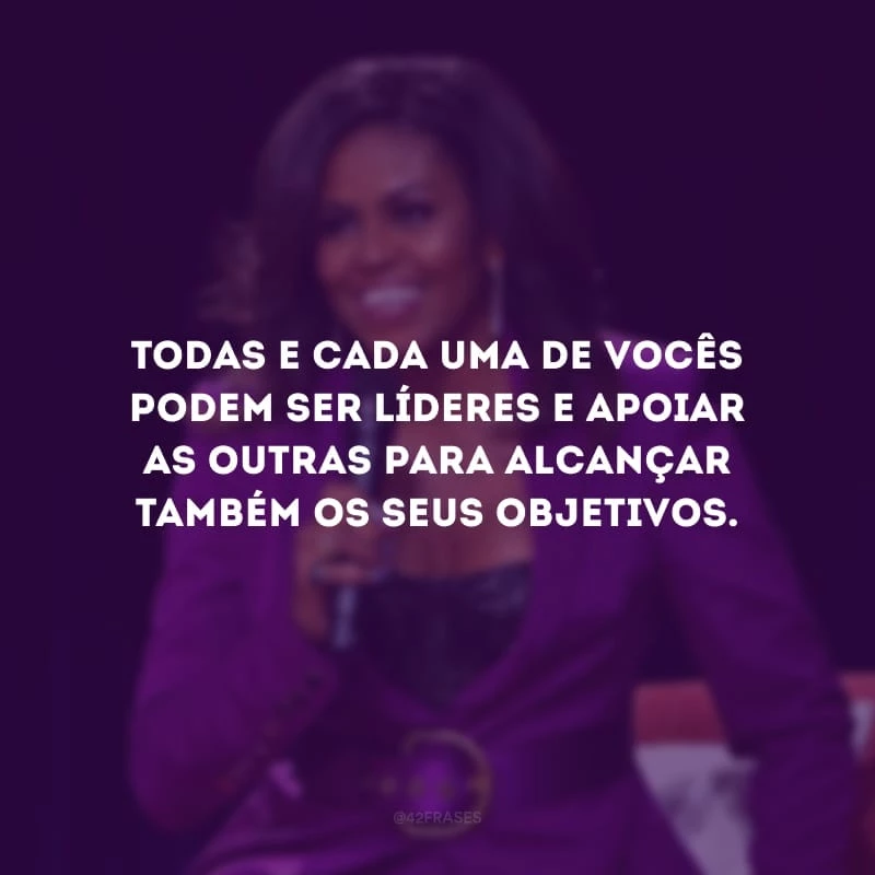 Todas e cada uma de vocês podem ser líderes e apoiar as outras para alcançar também os seus objetivos.