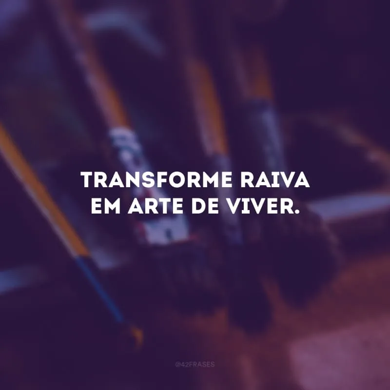 Transforme raiva em arte de viver.