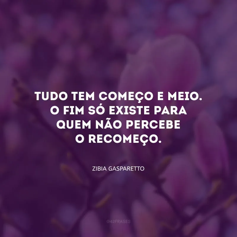 Tudo tem começo e meio. O fim só existe para quem não percebe o recomeço.