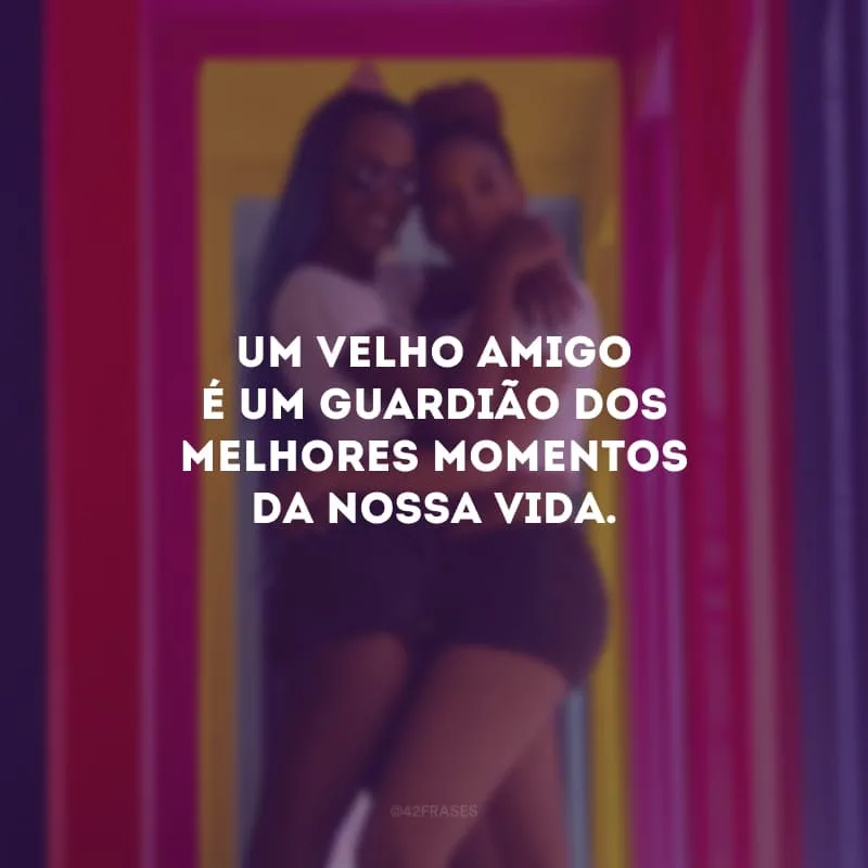 Um velho amigo é um guardião dos melhores momentos da nossa vida.