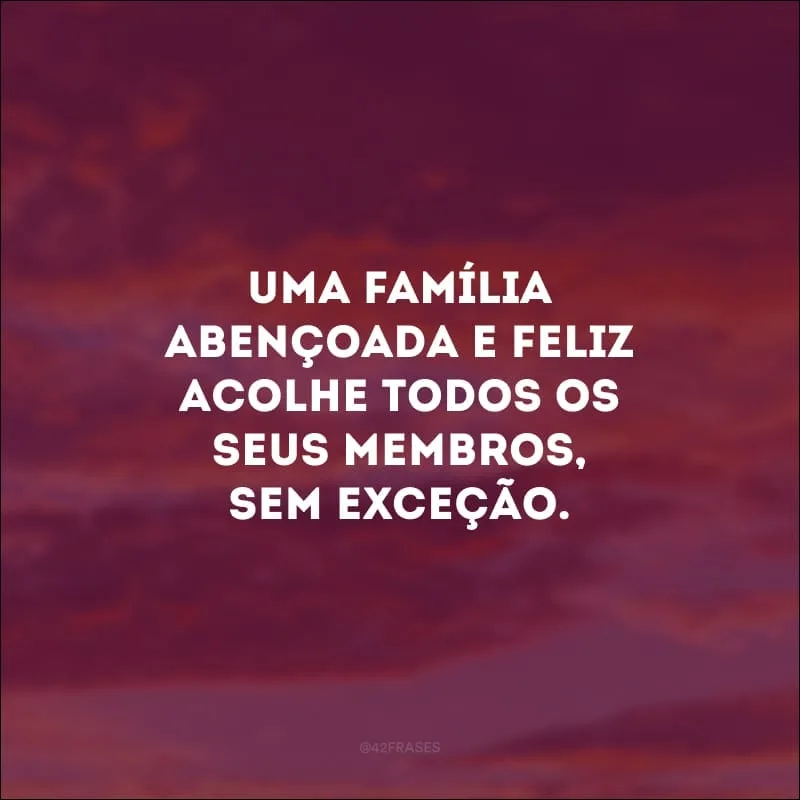 Uma família abençoada e feliz acolhe todos os seus membros, sem exceção. 