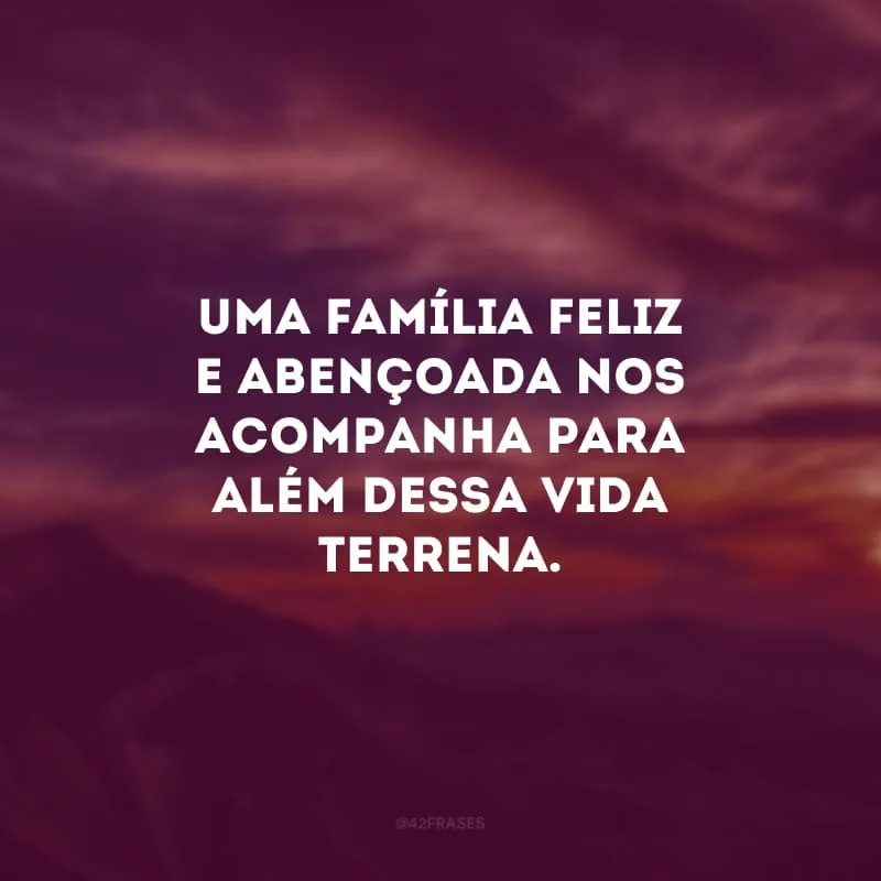 Uma família feliz e abençoada nos acompanha para além dessa vida terrena. 