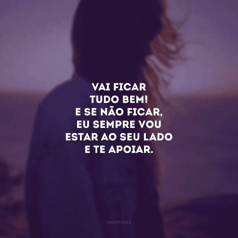 Vai ficar tudo bem! E se não ficar, eu sempre vou estar ao seu lado e te apoiar.