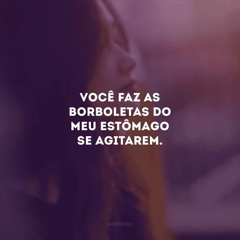Você faz as borboletas do meu estômago se agitarem.