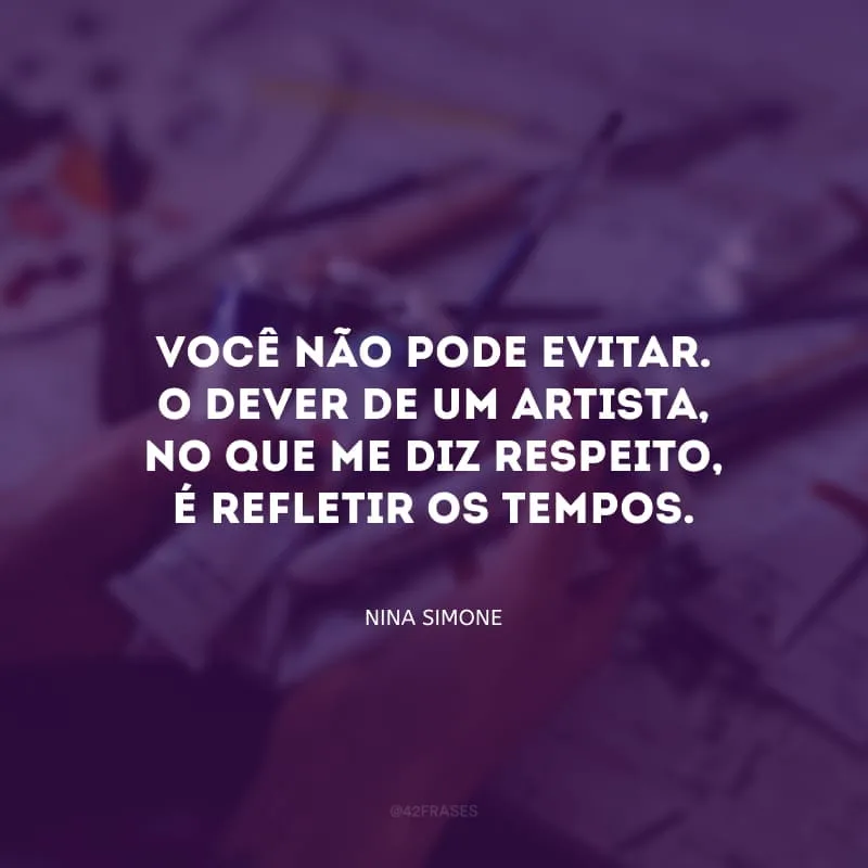 Você não pode evitar. O dever de um artista, no que me diz respeito, é refletir os tempos.