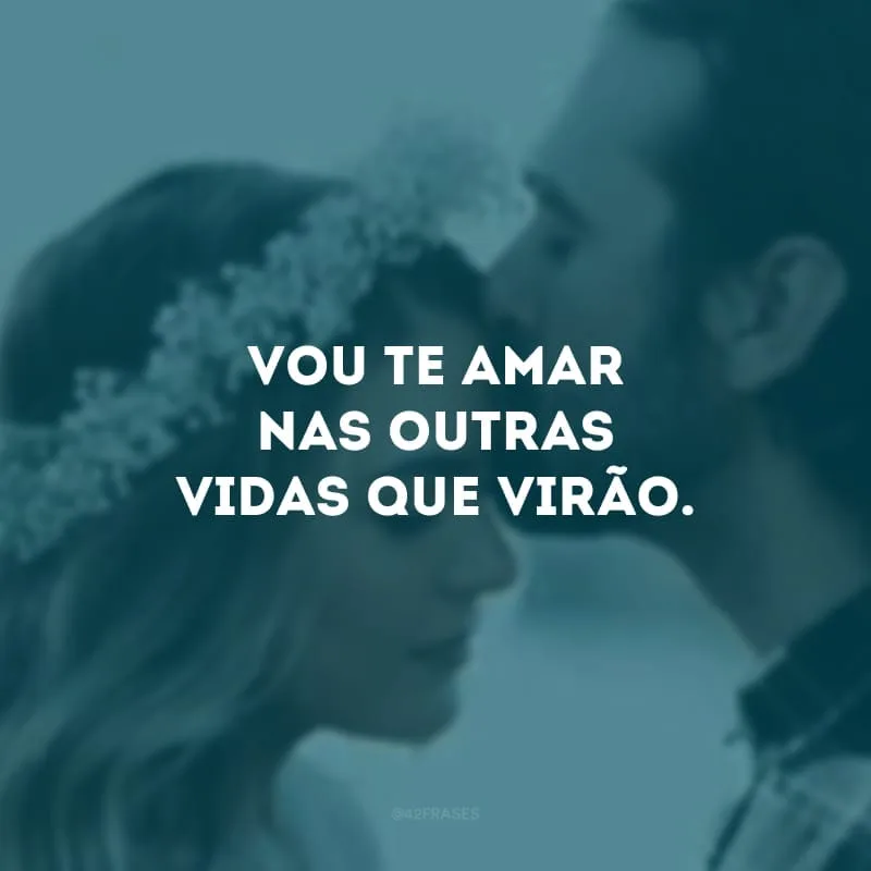 Vou te amar nas outras vidas que virão.