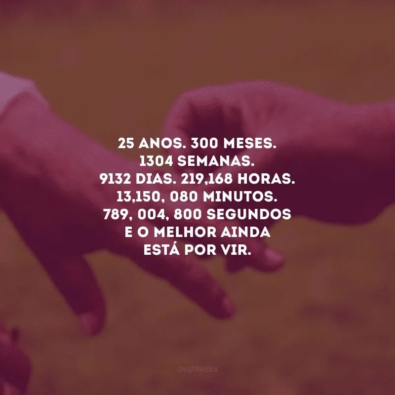 25 anos. 300 meses. 1304 semanas. 9132 dias. 219,168 horas. 13,150, 080 minutos. 789, 004, 800 segundos e o melhor ainda está por vir. 