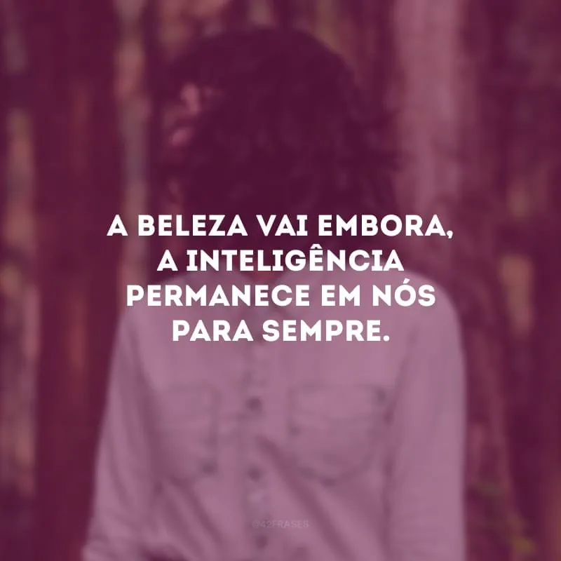 A beleza vai embora, a inteligência permanece em nós para sempre.