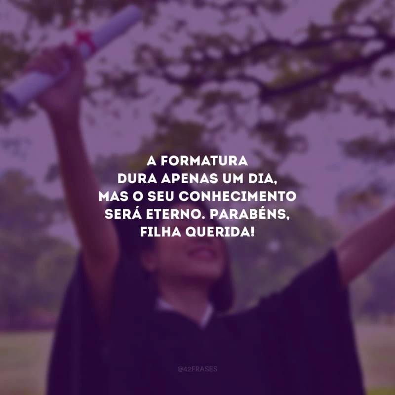 A formatura dura apenas um dia, mas o seu conhecimento será eterno. Parabéns, filha querida!