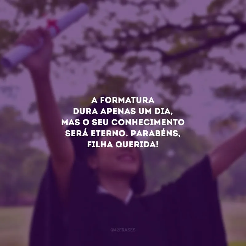 A formatura dura apenas um dia, mas o seu conhecimento será eterno. Parabéns, filha querida!