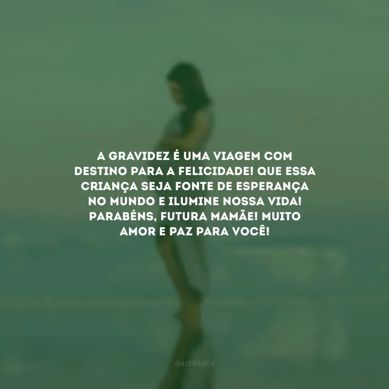 A gravidez é uma viagem com destino para a felicidade! Que essa criança seja fonte de esperança no mundo e ilumine nossa vida! Parabéns, futura mamãe! Muito amor e paz para você!