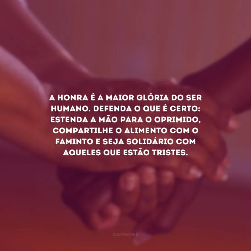 A honra é a maior glória do ser humano. Defenda o que é certo: estenda a mão para o oprimido, compartilhe o alimento com o faminto e seja solidário com aqueles que estão tristes.