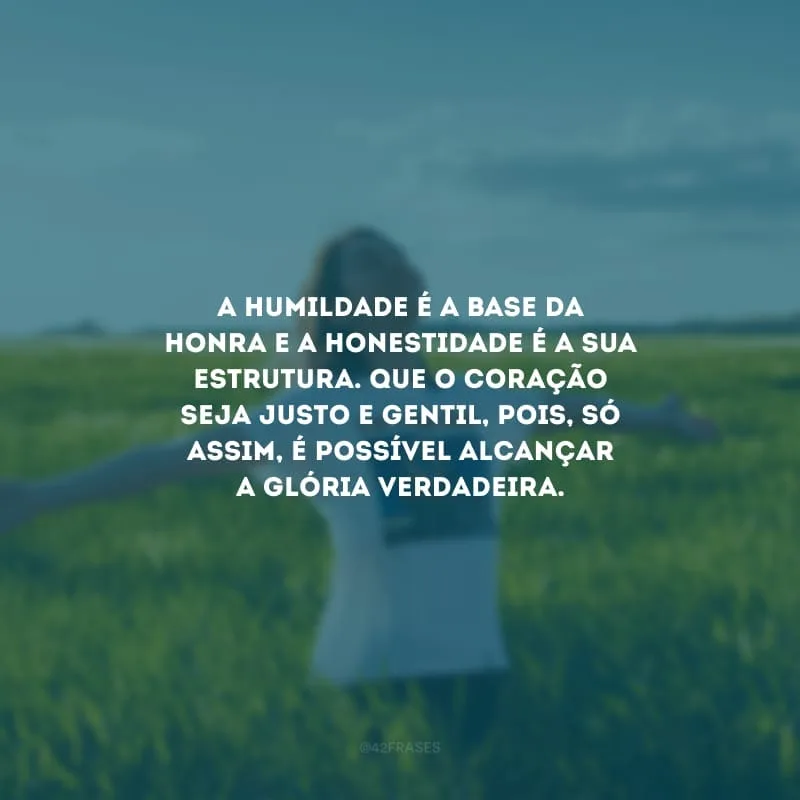 A humildade é a base da honra e a honestidade é a sua estrutura. Que o coração seja justo e gentil, pois, só assim, é possível alcançar a glória verdadeira.