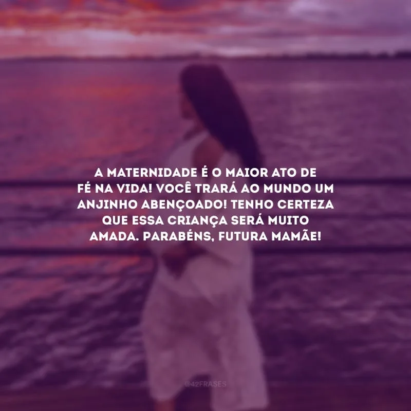 A maternidade é o maior ato de fé na vida! Você trará ao mundo um anjinho abençoado! Tenho certeza que essa criança será muito amada. Parabéns, futura mamãe!