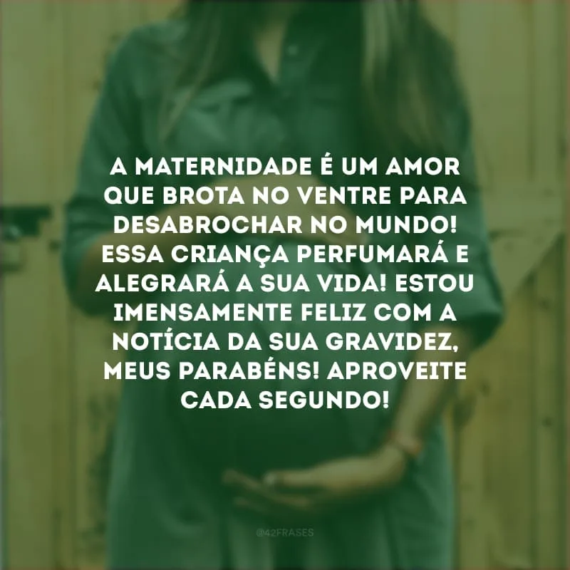 A maternidade é um amor que brota no ventre para desabrochar no mundo! Essa criança perfumará e alegrará a sua vida! Estou imensamente feliz com a notícia da sua gravidez, meus parabéns! Aproveite cada segundo!