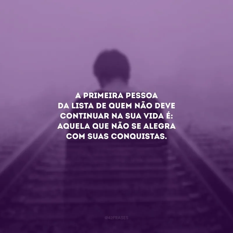 A primeira pessoa da lista de quem não deve continuar na sua vida é: aquela que não se alegra com suas conquistas.