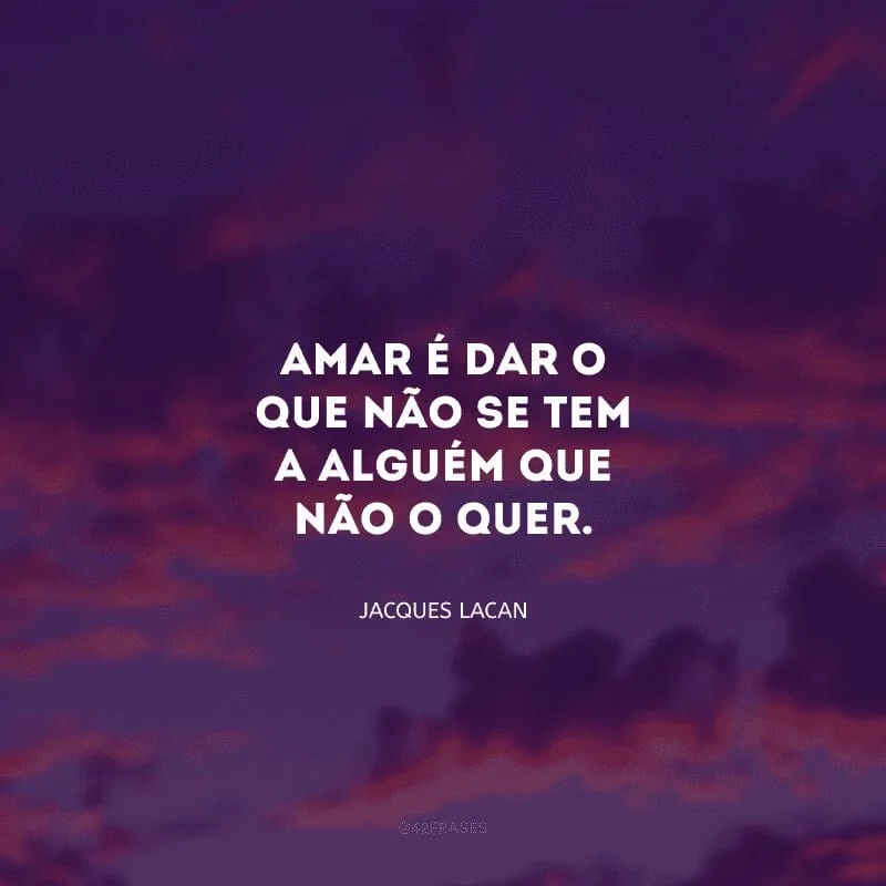 Amar é dar o que não se tem a alguém que não o quer. 