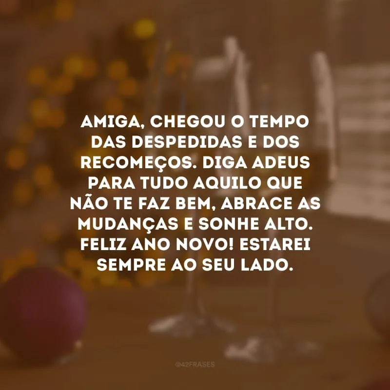 Amiga, chegou o tempo das despedidas e dos recomeços. Diga adeus para tudo aquilo que não te faz bem, abrace as mudanças e sonhe alto. Feliz Ano Novo! Estarei sempre ao seu lado.