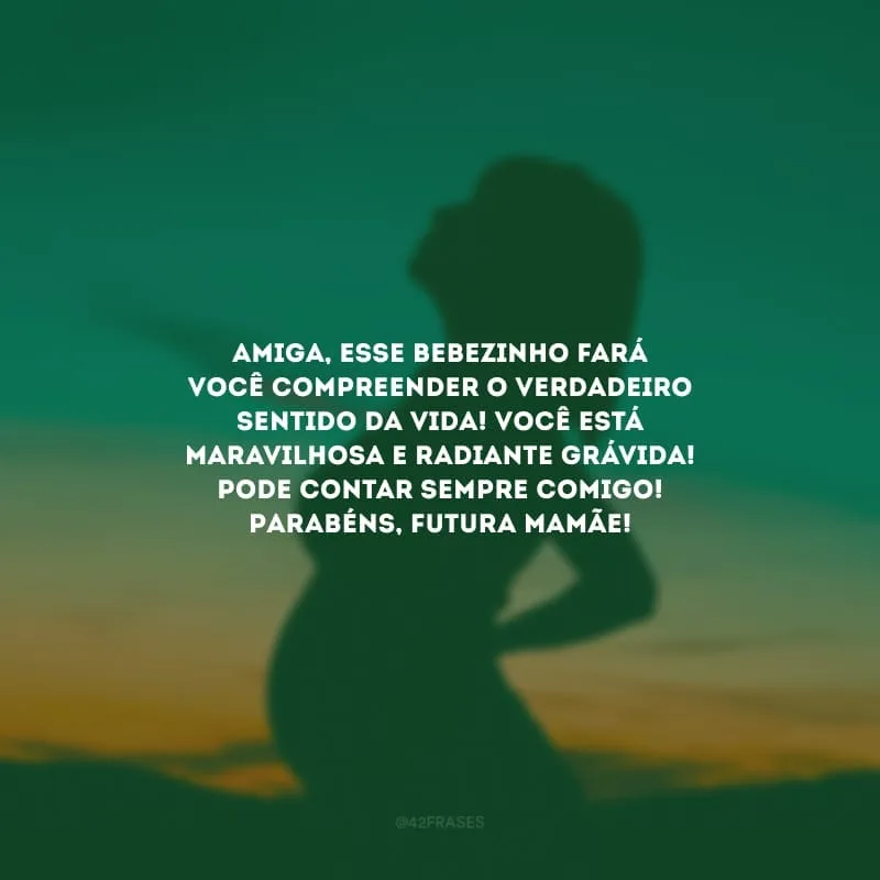 Amiga, esse bebezinho fará você compreender o verdadeiro sentido da vida! Você está maravilhosa e radiante grávida! Pode contar sempre comigo! Parabéns, futura mamãe!