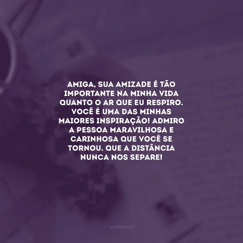 Amiga, sua amizade é tão importante na minha vida quanto o ar que eu respiro. Você é uma das minhas maiores inspiração! Admiro a pessoa maravilhosa e carinhosa que você se tornou. Que a distância nunca nos separe! 