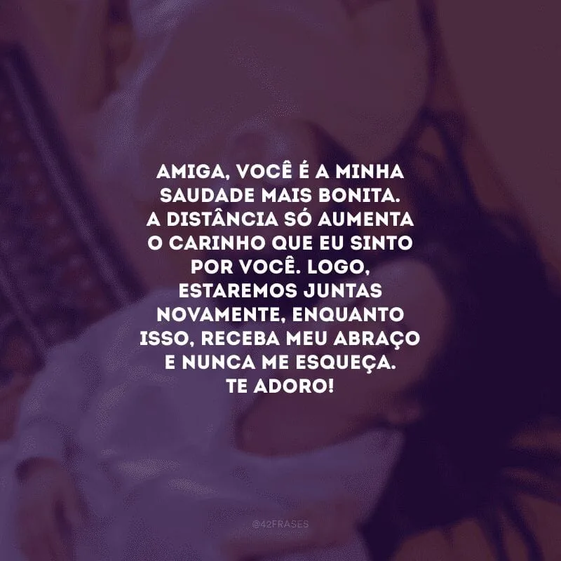 Amiga, você é a minha saudade mais bonita. A distância só aumenta o carinho que eu sinto por você. Logo, estaremos juntas novamente, enquanto isso, receba meu abraço e nunca me esqueça. Te adoro!