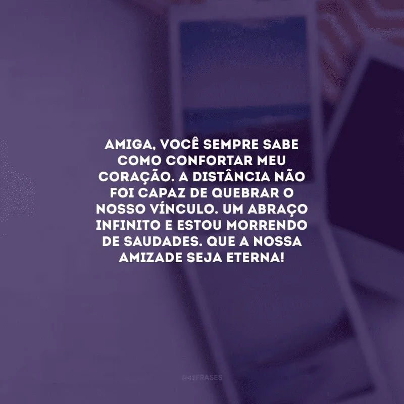 Amiga, você sempre sabe como confortar meu coração. A distância não foi capaz de quebrar o nosso vínculo. Um abraço infinito e estou morrendo de saudades. Que a nossa amizade seja eterna! 