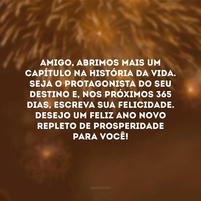 Amigo, abrimos mais um capítulo na história da vida. Seja o protagonista do seu destino e, nos próximos 365 dias, escreva sua felicidade. Desejo um feliz Ano Novo repleto de prosperidade para você! 