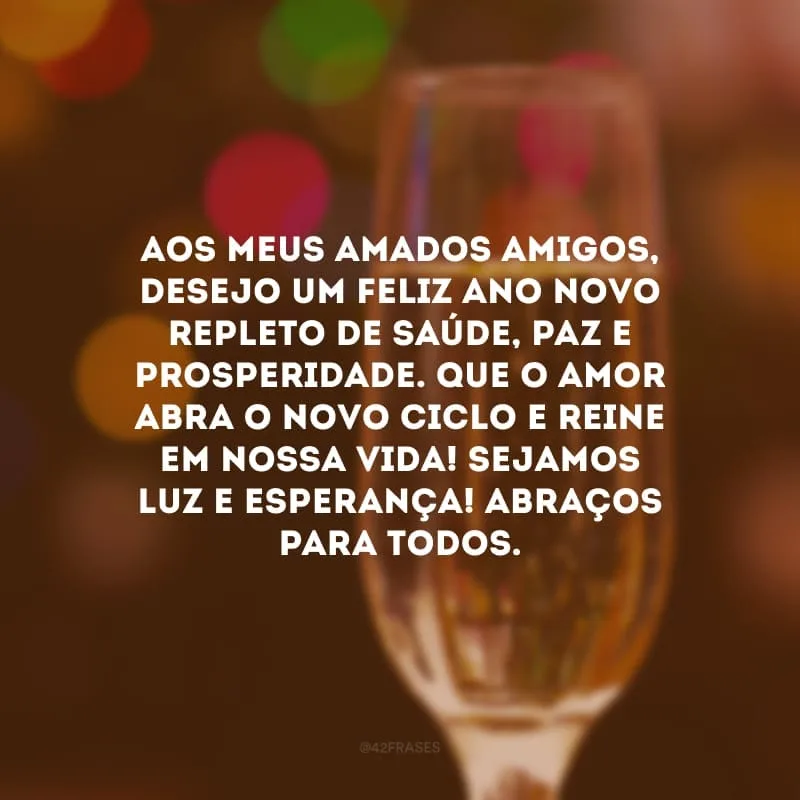 Aos meus amados amigos, desejo um feliz Ano Novo repleto de saúde, paz e prosperidade. Que o amor abra o novo ciclo e reine em nossa vida! Sejamos luz e esperança! Abraços para todos.
