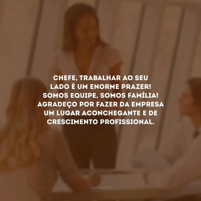 Chefe, trabalhar ao seu lado é um enorme prazer! Somos equipe, somos família! Agradeço por fazer da empresa um lugar aconchegante e de crescimento profissional.