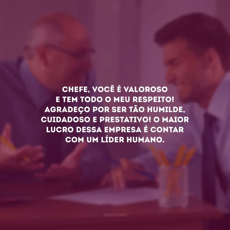Chefe, você é valoroso e tem todo o meu respeito! Agradeço por ser tão humilde, cuidadoso e prestativo! O maior lucro dessa empresa é contar com um líder humano.
