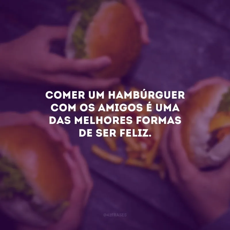 Comer um hambúrguer com os amigos é uma das melhores formas de ser feliz.